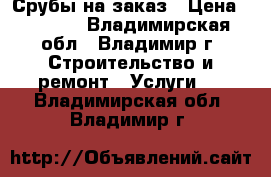 Срубы на заказ › Цена ­ 2 500 - Владимирская обл., Владимир г. Строительство и ремонт » Услуги   . Владимирская обл.,Владимир г.